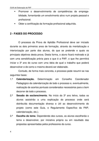 GUIA de Elaboração da PAP
4
Promover o desenvolvimento de competências de emprega-
bilidade, fomentando um envolvimento ativo num projeto pessoal e
profissional.
Obter a certificação da formação profissional adquirida.
2 - FASES DO PROCESSO
O processo da Prova de Aptidão Profissional deve ser iniciado
durante os dois primeiros anos de formação, através da mentalização e
interiorização por parte dos alunos, do que se pretende e quais os
principais objetivos desta prova. Desta forma, o aluno ficará motivado e já
com uma sensibilização prévia para o que é a PAP, o que lhe permitirá
iniciar o 3º ano do curso com uma ideia de qual o trabalho que poderá
desenvolver e de como o mesmo deverá ser elaborado.
Contudo, de forma mais concreta, o processo pode resumir-se nas
seguintes fases:
1.ª Calendarização. Determinação em Conselho Coordenador
Pedagógico da calendarização de todo o processo e, eventualmente,
realização de acertos pontuais considerados necessários para o bom
decorrer de todo o processo.
2.ª Sessão de esclarecimento. No início do 3º ano letivo, todos os
alunos assistirão a uma explicação do processo onde será
distribuída documentação diversa e útil ao desenvolvimento do
projeto (como este Guia, o Regulamento Específico da PAP,
calendarização, etc.).
3.ª Escolha do tema. Dependendo dos cursos, os alunos escolherão o
tema a desenvolver, por iniciativa própria ou em resultado das
propostas apresentadas pelos professores do curso.
 