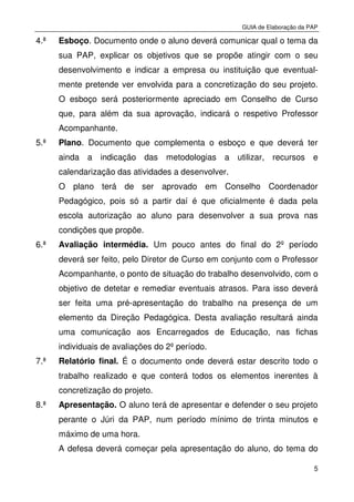 GUIA de Elaboração da PAP
5
4.ª Esboço. Documento onde o aluno deverá comunicar qual o tema da
sua PAP, explicar os objetivos que se propõe atingir com o seu
desenvolvimento e indicar a empresa ou instituição que eventual-
mente pretende ver envolvida para a concretização do seu projeto.
O esboço será posteriormente apreciado em Conselho de Curso
que, para além da sua aprovação, indicará o respetivo Professor
Acompanhante.
5.ª Plano. Documento que complementa o esboço e que deverá ter
ainda a indicação das metodologias a utilizar, recursos e
calendarização das atividades a desenvolver.
O plano terá de ser aprovado em Conselho Coordenador
Pedagógico, pois só a partir daí é que oficialmente é dada pela
escola autorização ao aluno para desenvolver a sua prova nas
condições que propõe.
6.ª Avaliação intermédia. Um pouco antes do final do 2º período
deverá ser feito, pelo Diretor de Curso em conjunto com o Professor
Acompanhante, o ponto de situação do trabalho desenvolvido, com o
objetivo de detetar e remediar eventuais atrasos. Para isso deverá
ser feita uma pré-apresentação do trabalho na presença de um
elemento da Direção Pedagógica. Desta avaliação resultará ainda
uma comunicação aos Encarregados de Educação, nas fichas
individuais de avaliações do 2º período.
7.ª Relatório final. É o documento onde deverá estar descrito todo o
trabalho realizado e que conterá todos os elementos inerentes à
concretização do projeto.
8.ª Apresentação. O aluno terá de apresentar e defender o seu projeto
perante o Júri da PAP, num período mínimo de trinta minutos e
máximo de uma hora.
A defesa deverá começar pela apresentação do aluno, do tema do
 