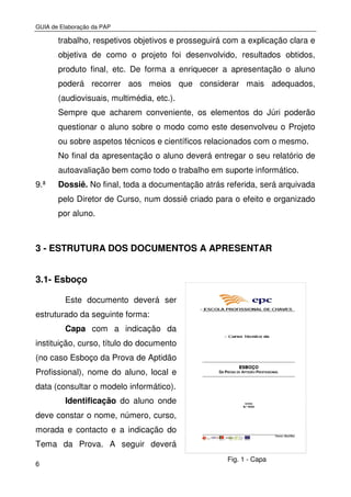GUIA de Elaboração da PAP
6
Fig. 1 - Capa
trabalho, respetivos objetivos e prosseguirá com a explicação clara e
objetiva de como o projeto foi desenvolvido, resultados obtidos,
produto final, etc. De forma a enriquecer a apresentação o aluno
poderá recorrer aos meios que considerar mais adequados,
(audiovisuais, multimédia, etc.).
Sempre que acharem conveniente, os elementos do Júri poderão
questionar o aluno sobre o modo como este desenvolveu o Projeto
ou sobre aspetos técnicos e científicos relacionados com o mesmo.
No final da apresentação o aluno deverá entregar o seu relatório de
autoavaliação bem como todo o trabalho em suporte informático.
9.ª Dossiê. No final, toda a documentação atrás referida, será arquivada
pelo Diretor de Curso, num dossiê criado para o efeito e organizado
por aluno.
3 - ESTRUTURA DOS DOCUMENTOS A APRESENTAR
3.1- Esboço
Este documento deverá ser
estruturado da seguinte forma:
Capa com a indicação da
instituição, curso, título do documento
(no caso Esboço da Prova de Aptidão
Profissional), nome do aluno, local e
data (consultar o modelo informático).
Identificação do aluno onde
deve constar o nome, número, curso,
morada e contacto e a indicação do
Tema da Prova. A seguir deverá
 