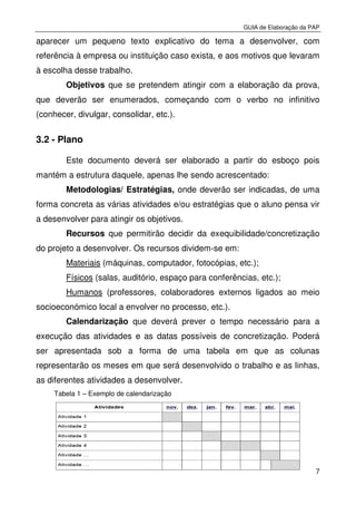 GUIA de Elaboração da PAP
7
aparecer um pequeno texto explicativo do tema a desenvolver, com
referência à empresa ou instituição caso exista, e aos motivos que levaram
à escolha desse trabalho.
Objetivos que se pretendem atingir com a elaboração da prova,
que deverão ser enumerados, começando com o verbo no infinitivo
(conhecer, divulgar, consolidar, etc.).
3.2 - Plano
Este documento deverá ser elaborado a partir do esboço pois
mantém a estrutura daquele, apenas lhe sendo acrescentado:
Metodologias/ Estratégias, onde deverão ser indicadas, de uma
forma concreta as várias atividades e/ou estratégias que o aluno pensa vir
a desenvolver para atingir os objetivos.
Recursos que permitirão decidir da exequibilidade/concretização
do projeto a desenvolver. Os recursos dividem-se em:
Materiais (máquinas, computador, fotocópias, etc.);
Físicos (salas, auditório, espaço para conferências, etc.);
Humanos (professores, colaboradores externos ligados ao meio
socioeconómico local a envolver no processo, etc.).
Calendarização que deverá prever o tempo necessário para a
execução das atividades e as datas possíveis de concretização. Poderá
ser apresentada sob a forma de uma tabela em que as colunas
representarão os meses em que será desenvolvido o trabalho e as linhas,
as diferentes atividades a desenvolver.
Tabela 1 – Exemplo de calendarização
 