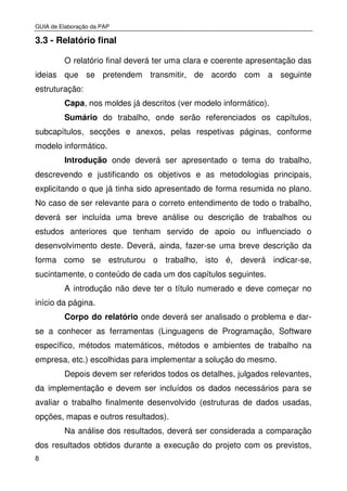 GUIA de Elaboração da PAP
8
3.3 - Relatório final
O relatório final deverá ter uma clara e coerente apresentação das
ideias que se pretendem transmitir, de acordo com a seguinte
estruturação:
Capa, nos moldes já descritos (ver modelo informático).
Sumário do trabalho, onde serão referenciados os capítulos,
subcapítulos, secções e anexos, pelas respetivas páginas, conforme
modelo informático.
Introdução onde deverá ser apresentado o tema do trabalho,
descrevendo e justificando os objetivos e as metodologias principais,
explicitando o que já tinha sido apresentado de forma resumida no plano.
No caso de ser relevante para o correto entendimento de todo o trabalho,
deverá ser incluída uma breve análise ou descrição de trabalhos ou
estudos anteriores que tenham servido de apoio ou influenciado o
desenvolvimento deste. Deverá, ainda, fazer-se uma breve descrição da
forma como se estruturou o trabalho, isto é, deverá indicar-se,
sucintamente, o conteúdo de cada um dos capítulos seguintes.
A introdução não deve ter o título numerado e deve começar no
início da página.
Corpo do relatório onde deverá ser analisado o problema e dar-
se a conhecer as ferramentas (Linguagens de Programação, Software
específico, métodos matemáticos, métodos e ambientes de trabalho na
empresa, etc.) escolhidas para implementar a solução do mesmo.
Depois devem ser referidos todos os detalhes, julgados relevantes,
da implementação e devem ser incluídos os dados necessários para se
avaliar o trabalho finalmente desenvolvido (estruturas de dados usadas,
opções, mapas e outros resultados).
Na análise dos resultados, deverá ser considerada a comparação
dos resultados obtidos durante a execução do projeto com os previstos,
 