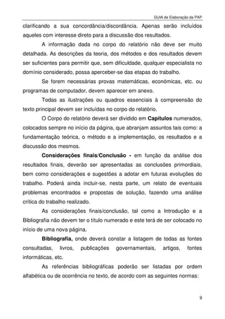 GUIA de Elaboração da PAP
9
clarificando a sua concordância/discordância. Apenas serão incluídos
aqueles com interesse direto para a discussão dos resultados.
A informação dada no corpo do relatório não deve ser muito
detalhada. As descrições da teoria, dos métodos e dos resultados devem
ser suficientes para permitir que, sem dificuldade, qualquer especialista no
domínio considerado, possa aperceber-se das etapas do trabalho.
Se forem necessárias provas matemáticas, económicas, etc. ou
programas de computador, devem aparecer em anexo.
Todas as ilustrações ou quadros essenciais à compreensão do
texto principal devem ser incluídas no corpo do relatório.
O Corpo do relatório deverá ser dividido em Capítulos numerados,
colocados sempre no início da página, que abranjam assuntos tais como: a
fundamentação teórica, o método e a implementação, os resultados e a
discussão dos mesmos.
Considerações finais/Conclusão - em função da análise dos
resultados finais, deverão ser apresentadas as conclusões primordiais,
bem como considerações e sugestões a adotar em futuras evoluções do
trabalho. Poderá ainda incluir-se, nesta parte, um relato de eventuais
problemas encontrados e propostas de solução, fazendo uma análise
crítica do trabalho realizado.
As considerações finais/conclusão, tal como a Introdução e a
Bibliografia não devem ter o título numerado e este terá de ser colocado no
início de uma nova página.
Bibliografia, onde deverá constar a listagem de todas as fontes
consultadas, livros, publicações governamentais, artigos, fontes
informáticas, etc.
As referências bibliográficas poderão ser listadas por ordem
alfabética ou de ocorrência no texto, de acordo com as seguintes normas:
 