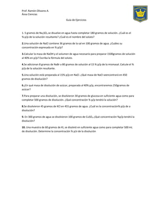 Prof. Ramón Olivares A.
Área Ciencias
Guía de Ejercicios
1. 5 gramos de Na2SO4 se disuelve en agua hasta completar 180 gramos de solución. ¿Cuál es el
% p/p de la solución resultante? ¿Cuál es el nombre del soluto?
2.Una solución de NaCl contiene 36 gramos de la sal en 100 gramos de agua. ¿Cuáles su
concentración expresada en % p/p?
3.Calcular la masa de NaOH y el volumen de agua necesario para preparar 1500gramos de solución
al 40% en p/p? Escriba la fórmula del soluto.
4.Se adicionan 8 gramos de NaBr a 80 gramos de solución al 15 % p/p de la mismasal. Calcule el %
p/p de la solución resultante.
5.Una solución está preparada al 15% p/p en NaCl. ¿Qué masa de NaCl seencontrará en 450
gramos de disolución?
6.¿En qué masa de disolución de azúcar, preparada al 40% p/p, encontraremos 250gramos de
azúcar?
7.Para preparar una disolución, se disolvieron 30 gramos de glucosa en suficiente agua como para
completar 500 gramos de disolución. ¿Qué concentración % p/p tendrá la solución?
8.Se disolvieron 45 gramos de KCl en 455 gramos de agua. ¿Cuál es la concentración% p/p de a
disolución?
9. En 300 gramos de agua se disolvieron 100 gramos de CuSO4 ¿Qué concentración %p/p tendrá la
disolución?
10. Una muestra de 60 gramos de KI, se disolvió en suficiente agua como para completar 500 mL
de disolución. Determine la concentración % p/v de la disolución