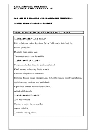 I.E.S. MIGUEL DELIBES
TORREJÓN DE LA CALZADAI




GUIA PARA LA ELABORACIÓN DE LAS ADAPTACIONES CURRICULARES

1.- DATOS DE IDENTIFICACIÓN DEL ALUMNO/A



.2.- DATOS RELEVANTES DE LA HISTORIA DEL ALUMNO/A


1. ASPECTOS MÉDICOS Y FÍSICOS

Enfermedades que padece. Problemas físicos. Problemas de visión/audición.

Prótesis que necesita.

Desarrollo físico para su edad.

Tratamientos que recibe o ha recibido.

2. ASPECTOS FAMILIARES

Composición familiar. Situación económica y laboral.

Condiciones de la vivienda y el entorno social.

Relaciones interpersonales en la familia.

Problemas de salud grave u otros problemas destacables en algún miembro de la familia.

Actitudes que se mantienen ante la deficiencia.

Expectativas sobre las posibilidades educativas.

Actitud ante la escuela.

3. ASPECTOS ESCOLARES

Años de escolaridad.

Cambios de centro. Cursos repetidos.

Apoyos recibidos.

Absentismo si lo hay, causas.
 