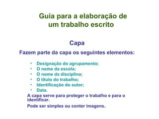 Guia para a elaboração de    um trabalho escrito Capa Fazem parte da capa os seguintes elementos: Designação do agrupamento; O nome da escola; O nome da disciplina; O título do trabalho; Identificação do autor; Data. A capa serve para proteger o trabalho e para o identificar.  Pode ser simples ou conter imagens . 