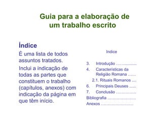 Guia para a elaboração de    um trabalho escrito Índice É uma lista de todos assuntos tratados. Inclui a indicação de todas as partes que constituem o trabalho (capítulos, anexos) com indicação da página em que têm início. Indice Introdução ……........... Características da Religião Romana …… 2.1. Rituais Romanos .... Principais Deuses ...... Conclusão …………… Bibliografia ………………… Anexos …………………… 3 4 6 7 8 9 10 
