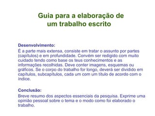 Guia para a elaboração de    um trabalho escrito Desenvolvimento: É a parte mais extensa, consiste em tratar o assunto por partes (capítulos) e em profundidade. Convém ser redigido com muito cuidado tendo como base os teus conhecimentos e as informações recolhidas. Deve conter imagens, esquemas ou gráficos. Se o corpo do trabalho for longo, deverá ser dividido em capítulos, subcapítulos, cada um com um título de acordo com o índice. Conclusão: Breve resumo dos aspectos essenciais da pesquisa. Exprime uma opinião pessoal sobre o tema e o modo como foi elaborado o trabalho. 