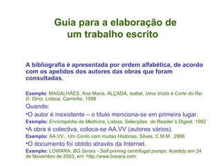 Guia para a elaboração de    um trabalho escrito A bibliografia é apresentada por ordem alfabética, de acordo com os apelidos dos autores das obras que foram consultadas. Exemplo :  MAGALHÃES, Ana Maria, ALÇADA, Isabel,  Uma Visita à Corte do Rei D: Diniz , Lisboa, Caminho, 1998 Quando: O autor é inexistente – o título menciona-se em primeiro lugar. Exemplo:   Enciclopédia da Medicina , Lisboa, Selecções  do Reader´s Digest, 1992 A obra é colectiva, coloca-se AA.VV (autores vários). Exemplo:   AA.VV.,  Um Conto com muitas Histórias , Silves, C.M.M., 2006 O documento foi obtido através da Internet. Exemplo:   LOWARA,  BG Series - Self-priming centrifugal pumps .  Acedido em 24 de Novembro de 2003, em: http://www.lowara.com  