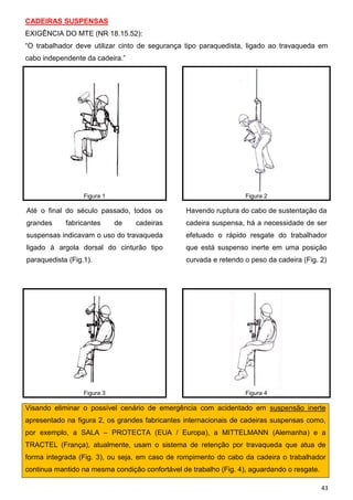 43
CADEIRAS SUSPENSAS
EXIGÊNCIA DO MTE (NR 18.15.52):
“O trabalhador deve utilizar cinto de segurança tipo paraquedista, ligado ao travaqueda em
cabo independente da cadeira.”
Figura 1 Figura 2
Até o final do século passado, todos os
grandes fabricantes de cadeiras
suspensas indicavam o uso do travaqueda
ligado à argola dorsal do cinturão tipo
paraquedista (Fig.1).
Havendo ruptura do cabo de sustentação da
cadeira suspensa, há a necessidade de ser
efetuado o rápido resgate do trabalhador
que está suspenso inerte em uma posição
curvada e retendo o peso da cadeira (Fig. 2)
Figura 3 Figura 4
Visando eliminar o possível cenário de emergência com acidentado em suspensão inerte
apresentado na figura 2, os grandes fabricantes internacionais de cadeiras suspensas como,
por exemplo, a SALA – PROTECTA (EUA / Europa), a MITTELMANN (Alemanha) e a
TRACTEL (França), atualmente, usam o sistema de retenção por travaqueda que atua de
forma integrada (Fig. 3), ou seja, em caso de rompimento do cabo da cadeira o trabalhador
continua mantido na mesma condição confortável de trabalho (Fig. 4), aguardando o resgate.
 