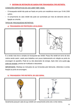 2. SISTEMA DE RETENÇÃO DE QUEDA POR TRAVAQUEDA TIPO RETRÁTIL
CONDIÇÕES IMPEDITIVAS DE USO (ABNT NBR 14628):
− O travaqueda retrátil não pode ser fixado em ponto com resistência menor que 15 kN (1500
quilos).
− O comprimento do cabo retrátil não pode ser aumentado por meio de elemento extra de
ligação ao cinturão.
TIPOS DE TRAVAQUEDAS RETRÁTEIS:
a) TRAVAQUEDA DE PROTEÇÃO LOCALIZADA

É a versão mais leve e simples do travaqueda tipo retrátil. Possui fita retrátil em torno de dois
metros sendo assim, usado para trabalhos com pouco deslocamento em relação ao ponto de
ancoragem do aparelho. Pode ter ou não absorvedor de energia. Após reter uma queda não
pode ser revisado, precisa ser inutilizado e descartado.
IMPORTANTE: Obedeça as instruções de uso fornecidas pelo fabricante, referentes à correta
fixação ao ponto de ancoragem.

b) TRAVAQUEDA TIPO RETRÁTIL DE USO GERAL

Figura 1

Geralmente possuem cabo de aço retrátil com comprimento entre oito e vinte metros.
16

 