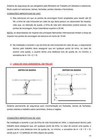 Sistema de segurança de uso obrigatório pelo Ministério do Trabalho em telhados e coberturas.
Muito usado em estruturas, beirais, fachadas, pontes rolantes e ferroviárias.
CONDIÇÕES IMPEDITIVAS DE USO:
1) Nas estruturas em que os pontos de ancoragem foram projetados para resistir até 22
kN, a linha de vida horizontal em cabo de aço deve possuir um absorvedor de impacto,
visto que, na retenção de queda, a linha de vida sem absorvedor poderá exercer, nos
pontos de ancoragem, força instantânea superior a 20 kN.
NOTA: os absorvedores de impacto dos principais fabricantes internacionais limitam a força de
impacto nos pontos de ancoragem da estrutura em torno de 10 kN.

2) Na instalação e durante o uso da linha de vida horizontal em cabo de aço, o responsável
técnico pelo trabalho deve assegurar que em qualquer ponto da linha, no caso de
ocorrer uma queda, o usuário tenha uma distância livre de queda de, no mínimo, a
somatória de A + B + C + D.

c) LINHA DE VIDA HORIZONTAL EM TRILHO
ANTES DA QUEDA

DEPOIS DA QUEDA

Sistema permanente de segurança para movimentação em fachadas, beirais de fachadas,
pontes rolantes e trabalho sobre caminhões, ônibus e vagões.

CONDIÇÕES IMPEDITIVAS DE USO:
Na instalação e durante o uso da linha de vida horizontal em trilho, o responsável técnico pelo
trabalho deve assegurar que, em qualquer ponto da linha, no caso de ocorrer uma queda, o
usuário tenha uma distância livre de queda de, no mínimo, a somatória de A + B + C + D,
sendo que A = 0 (deflexão do trilho depois da queda).
23

 