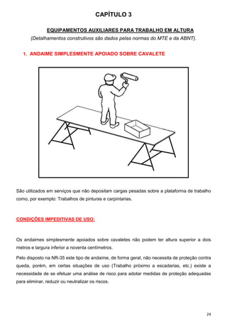 CAPÍTULO 3
EQUIPAMENTOS AUXILIARES PARA TRABALHO EM ALTURA
(Detalhamentos construtivos são dados pelas normas do MTE e da ABNT).
1. ANDAIME SIMPLESMENTE APOIADO SOBRE CAVALETE

São utilizados em serviços que não depositam cargas pesadas sobre a plataforma de trabalho
como, por exemplo: Trabalhos de pinturas e carpintarias.

CONDIÇÕES IMPEDITIVAS DE USO:

Os andaimes simplesmente apoiados sobre cavaletes não podem ter altura superior a dois
metros e largura inferior a noventa centímetros.
Pelo disposto na NR-35 este tipo de andaime, de forma geral, não necessita de proteção contra
queda, porém, em certas situações de uso (Trabalho próximo a escadarias, etc.) existe a
necessidade de se efetuar uma análise de risco para adotar medidas de proteção adequadas
para eliminar, reduzir ou neutralizar os riscos.

24

 