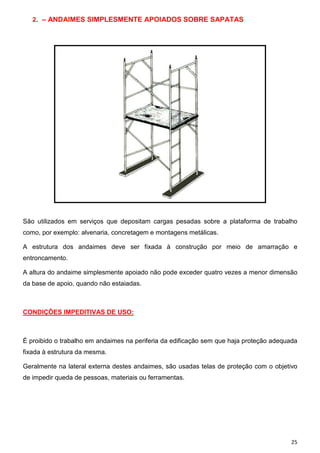 2. – ANDAIMES SIMPLESMENTE APOIADOS SOBRE SAPATAS

São utilizados em serviços que depositam cargas pesadas sobre a plataforma de trabalho
como, por exemplo: alvenaria, concretagem e montagens metálicas.
A estrutura dos andaimes deve ser fixada à construção por meio de amarração e
entroncamento.
A altura do andaime simplesmente apoiado não pode exceder quatro vezes a menor dimensão
da base de apoio, quando não estaiadas.

CONDIÇÕES IMPEDITIVAS DE USO:

É proibido o trabalho em andaimes na periferia da edificação sem que haja proteção adequada
fixada à estrutura da mesma.
Geralmente na lateral externa destes andaimes, são usadas telas de proteção com o objetivo
de impedir queda de pessoas, materiais ou ferramentas.

25

 