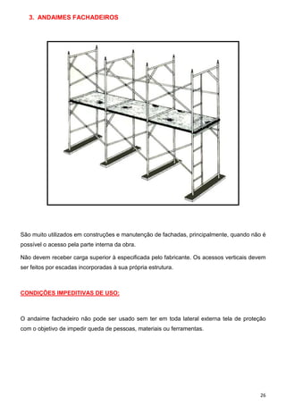 3. ANDAIMES FACHADEIROS

São muito utilizados em construções e manutenção de fachadas, principalmente, quando não é
possível o acesso pela parte interna da obra.
Não devem receber carga superior à especificada pelo fabricante. Os acessos verticais devem
ser feitos por escadas incorporadas à sua própria estrutura.

CONDIÇÕES IMPEDITIVAS DE USO:

O andaime fachadeiro não pode ser usado sem ter em toda lateral externa tela de proteção
com o objetivo de impedir queda de pessoas, materiais ou ferramentas.

26

 
