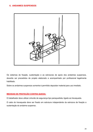 6. ANDAIMES SUSPENSOS

Os sistemas de fixação, sustentação e as estruturas de apoio dos andaimes suspensos,
deverão ser precedidos de projeto elaborado e acompanhado por profissional legalmente
habilitado.
Sobre os andaimes suspensos somente é permitido depositar material para uso imediato.

MEDIDAS DE PROTEÇÃO CONTRA QUEDA:
O trabalhador deve utilizar cinturão de segurança tipo paraquedista, ligado ao travaqueda.
O cabo do travaqueda deve ser fixado em estrutura independente da estrutura de fixação e
sustentação do andaime suspenso.

29

 
