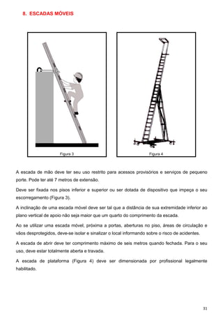 8. ESCADAS MÓVEIS

Figura 3

Figura 4

A escada de mão deve ter seu uso restrito para acessos provisórios e serviços de pequeno
porte. Pode ter até 7 metros de extensão.
Deve ser fixada nos pisos inferior e superior ou ser dotada de dispositivo que impeça o seu
escorregamento (Figura 3).
A inclinação de uma escada móvel deve ser tal que a distância de sua extremidade inferior ao
plano vertical de apoio não seja maior que um quarto do comprimento da escada.
Ao se utilizar uma escada móvel, próxima a portas, aberturas no piso, áreas de circulação e
vãos desprotegidos, deve-se isolar e sinalizar o local informando sobre o risco de acidentes.
A escada de abrir deve ter comprimento máximo de seis metros quando fechada. Para o seu
uso, deve estar totalmente aberta e travada.
A escada de plataforma (Figura 4) deve ser dimensionada por profissional legalmente
habilitado.

31

 