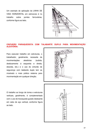 Um exemplo de aplicação da LINHA DE
VIDA HORIZONTAL em estruturas é no
trabalho

sobre

pontes

ferroviárias,

conforme figura ao lado.

CINTURÃO PARAQUEDISTA COM
ALEATÓRIA:

TALABARTE

DUPLO

PARA

MOVIMENTAÇÃO

Para executar trabalho em estruturas, o
trabalhador,

geralmente,

movimentações
deslocamento

necessita

aleatórias
à

esquerda

de

(subida,
e

direita,

descida, etc.) e o uso do cinturão de
segurança com talabarte duplo tem se
mostrado o mais prático sistema para
movimentação em qualquer direção.

O trabalho ao longo de torres e estruturas
verticais, geralmente, é complementado
com o uso de travaqueda guiado deslizante
em cabo de aço vertical, conforme figura
ao lado.

47

 