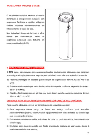 TRABALHO EM TANQUES E SILOS:

O trabalho em fachadas externas e internas
de tanques e silos pode ser realizado, com
segurança, facilidade e rapidez, utilizando
cadeira suspensa movimentando-se em
trilho conforme a figura ao lado.
Nas fachadas internas de tanques e silos,
devem

ser

consideradas

todas

as

exigências adicionais para trabalho em
espaço confinado (NR-33).

5. TRABALHO EM ESPAÇO CONFINADO
O MTE exige, para serviços em espaços confinados, equipamentos adequados que garantam
em qualquer situação, conforto e segurança do trabalhador nas três operações fundamentais:
a) Fácil movimentação em escadas que obedeçam as exigências do item 18.12.5 da NR-18 do
MTE;
b) Proteção contra queda por meio de dispositivo travaqueda, conforme exigência do Anexo I
da NR-6 do MTE;
c) Rápido e fácil resgate por um só vigia, por meio de um guincho, conforme exigência do item
33.4 da NR-33 do MTE.
CRITÉRIOS PARA ESCOLHER EQUIPAMENTOS COM CABO DE AÇO OU CORDA:
Para escolha adequada, devem ser considerados os seguintes aspectos:
1) Para segurança contra perigo de faísca em espaço confinado com atmosfera
potencialmente explosiva, é comum usar equipamentos com corda sintética ou cabo de aço
com revestimento sintético;
2) Em serviços envolvendo solda, máquinas de corte ou produtos ácidos, costuma-se usar
cabo de aço;
3) Em locais com risco de contato com fiação energizada, costuma-se usar corda, devido à
sua baixa condutividade elétrica;
48

 