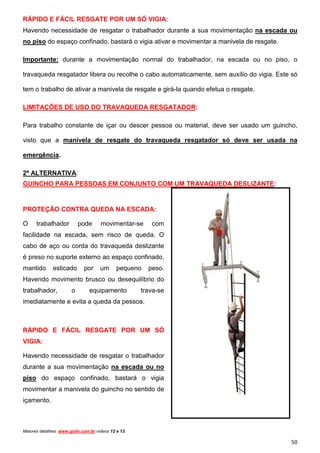 RÁPIDO E FÁCIL RESGATE POR UM SÓ VIGIA:
Havendo necessidade de resgatar o trabalhador durante a sua movimentação na escada ou
no piso do espaço confinado, bastará o vigia ativar e movimentar a manivela de resgate.
Importante: durante a movimentação normal do trabalhador, na escada ou no piso, o
travaqueda resgatador libera ou recolhe o cabo automaticamente, sem auxílio do vigia. Este só
tem o trabalho de ativar a manivela de resgate e girá-la quando efetua o resgate.
LIMITAÇÕES DE USO DO TRAVAQUEDA RESGATADOR:
Para trabalho constante de içar ou descer pessoa ou material, deve ser usado um guincho,
visto que a manivela de resgate do travaqueda resgatador só deve ser usada na
emergência.
2ª ALTERNATIVA:
GUINCHO PARA PESSOAS EM CONJUNTO COM UM TRAVAQUEDA DESLIZANTE:

PROTEÇÃO CONTRA QUEDA NA ESCADA:
O

trabalhador

pode

movimentar-se

com

facilidade na escada, sem risco de queda. O
cabo de aço ou corda do travaqueda deslizante
é preso no suporte externo ao espaço confinado,
mantido

esticado

por

um

pequeno

peso.

Havendo movimento brusco ou desequilíbrio do
trabalhador,

o

equipamento

trava-se

imediatamente e evita a queda da pessoa.

RÁPIDO E FÁCIL RESGATE POR UM SÓ
VIGIA:
Havendo necessidade de resgatar o trabalhador
durante a sua movimentação na escada ou no
piso do espaço confinado, bastará o vigia
movimentar a manivela do guincho no sentido de
içamento.

Maiores detalhes: www.gulin.com.br vídeos 12 e 13.

50

 