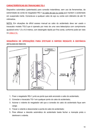 CARACTERÍSTICAS DO TRAVACABO TG-1
Dispositivo automático (patenteado) para conexão instantânea, sem uso de ferramentas, da
extremidade da corda do resgatador RG-1 no cabo de aço ou corda que mantem o acidentado
em suspensão inerte. Conecta-se a qualquer cabo de aço ou corda com diâmetro de até 16
milímetros.
NOTA: Em situações de difícil acesso manual ao cabo do acidentado deve ser usado o
travacabo modelo TG-2 que é operado por meio de uma vara telescópica com comprimento
ajustável entre 1,5 a 4,5 metros, com desengate rápido por fina corda, conforme pode ser visto
no vídeo n° 2.

SEQUÊNCIA DE OPERAÇÕES PARA EFETUAR O RÁPIDO RESGATE À DISTÂNCIA
(DETALHADA NO VÍDEO N°2)

1. Fixar o resgatador RG-1 junto ao ponto que está ancorado o cabo do acidentado;
2. Conectar o travacabo TG-1 em qualquer ponto do cabo do acidentado;
3. Acionar o volante do resgatador até que a conexão do cabo do acidentado fique sem
carga;
4. Travar o volante e desconectar a ponta do cabo do acidentado;
5. Para efetuar a descida automática do acidentado basta fechar a manopla preta e
destravar o volante.

56

 