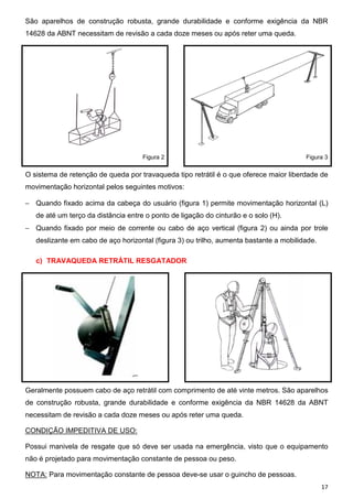 17
São aparelhos de construção robusta, grande durabilidade e conforme exigência da NBR
14628 da ABNT necessitam de revisão a cada doze meses ou após reter uma queda.
Figura 2 Figura 3
O sistema de retenção de queda por travaqueda tipo retrátil é o que oferece maior liberdade de
movimentação horizontal pelos seguintes motivos:
− Quando fixado acima da cabeça do usuário (figura 1) permite movimentação horizontal (L)
de até um terço da distância entre o ponto de ligação do cinturão e o solo (H).
− Quando fixado por meio de corrente ou cabo de aço vertical (figura 2) ou ainda por trole
deslizante em cabo de aço horizontal (figura 3) ou trilho, aumenta bastante a mobilidade.
c) TRAVAQUEDA RETRÁTIL RESGATADOR
Geralmente possuem cabo de aço retrátil com comprimento de até vinte metros. São aparelhos
de construção robusta, grande durabilidade e conforme exigência da NBR 14628 da ABNT
necessitam de revisão a cada doze meses ou após reter uma queda.
CONDIÇÃO IMPEDITIVA DE USO:
Possui manivela de resgate que só deve ser usada na emergência, visto que o equipamento
não é projetado para movimentação constante de pessoa ou peso.
NOTA: Para movimentação constante de pessoa deve-se usar o guincho de pessoas.
 