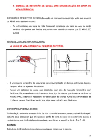 21
4. SISTEMA DE RETENÇÃO DE QUEDA COM MOVIMENTAÇÃO EM LINHA DE
VIDA HORIZONTAL
CONDIÇÕES IMPEDITIVAS DE USO (Baseado em normas internacionais, visto que a norma
da ABNT ainda está em estudo):
− As extremidades da linha de vida horizontal constituída de cabo de aço ou corda
sintética não podem ser fixadas em pontos com resistência menor que 22 kN (2.200
quilos).
TIPOS DE LINHA DE VIDA HORIZONTAL:
a) LINHA DE VIDA HORIZONTAL EM CORDA SINTÉTICA
− É um sistema temporário de segurança para movimentação em beirais, estruturas, taludes,
rampas, telhados e pontes ferroviárias.
− Possui um esticador de corda que possibilita, com giro da manivela, tensioná-la com
facilidade. Dependendo do comprimento da linha, tipo da corda e quantidade de usuários na
mesma linha, poderá ser necessário ter absorvedor de energia numa das extremidades da
corda e a mesma deverá ser tensionada até o valor indicado pelo fabricante.
CONDIÇÃO IMPEDITIVA DE USO:
Na instalação e durante o uso da linha de vida horizontal em corda, o responsável técnico pelo
trabalho deve assegurar que em qualquer ponto da linha, no caso de ocorrer uma queda, o
usuário tenha uma distância livre de queda de, no mínimo, a somatória de A + B + C + D.
Exemplo:
Cálculo da distância livre de queda necessária para poder usar o sistema.
 