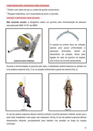 51
VANTAGENS DOS GUINCHOS PARA PESSOAS:
* Podem usar cabos de aço ou cordas de grande comprimento.
* Resgate instantâneo, sem necessidade de ativar a manivela.
ESPAÇO CONFINADO SEM ESCADA:
Não havendo escada, é obrigatório utilizar um guincho para movimentação de pessoas,
aprovado pela NBR 14.751 da ABNT.
O suporte de ombros deve ser utilizado
apenas para pouca profundidade e
pequenas dimensões, devido ao
desconforto da posição. Serve para
ligação do cabo do guincho às argolas
dos ombros do cinturão paraquedistaGUINCHO PARA PESSOAS
Durante a movimentação do guincho pelo vigia, o trabalhador poderá deslocar-se sentado em
uma cadeira suspensa (Fig. 1) ou na posição vertical pelo suporte de ombros (Fig. 2).
Figura 1 Figura 2
O uso da cadeira suspensa oferece máximo conforto e permite pendurar material, sendo que o
peso total, trabalhador mais carga, não ultrapasse 140 kg. O uso da cadeira suspensa oferece
desempenho eficiente, principalmente para trabalho nas paredes ao longo do espaço
confinado.
 