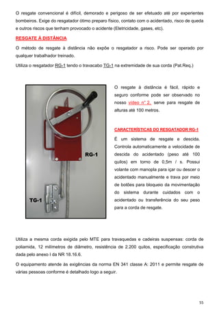 55
O resgate convencional é difícil, demorado e perigoso de ser efetuado até por experientes
bombeiros. Exige do resgatador ótimo preparo físico, contato com o acidentado, risco de queda
e outros riscos que tenham provocado o acidente (Eletricidade, gases, etc).
RESGATE À DISTÂNCIA
O método de resgate à distância não expõe o resgatador a risco. Pode ser operado por
qualquer trabalhador treinado.
Utiliza o resgatador RG-1 tendo o travacabo TG-1 na extremidade de sua corda (Pat.Req.)
O resgate à distância é fácil, rápido e
seguro conforme pode ser observado no
nosso vídeo n° 2, serve para resgate de
alturas até 100 metros.
CARACTERÍSTICAS DO RESGATADOR RG-1
É um sistema de resgate e descida.
Controla automaticamente a velocidade de
descida do acidentado (peso até 100
quilos) em torno de 0,5m / s. Possui
volante com manopla para içar ou descer o
acidentado manualmente e trava por meio
de botões para bloqueio da movimentação
do sistema durante cuidados com o
acidentado ou transferência do seu peso
para a corda de resgate.
Utiliza a mesma corda exigida pelo MTE para travaquedas e cadeiras suspensas: corda de
poliamida, 12 milímetros de diâmetro, resistência de 2.200 quilos, especificação construtiva
dada pelo anexo I da NR 18.16.6.
O equipamento atende às exigências da norma EN 341 classe A: 2011 e permite resgate de
várias pessoas conforme é detalhado logo a seguir.
 