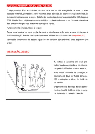 57
DESCIDA AUTOMÁTICA DE EMERGÊNCIA
O equipamento RG-1 é indicado também para descida de emergência de uma ou mais
pessoas de torres, guindastes, ponte-rolantes, silos, edifícios, de escritórios / apartamentos, de
forma automática segura e suave. Satisfaz às exigências da norma europeia EN 341 classe A:
2011. Uso facílimo, dispensa treinamento.Utiliza corda de poliamida com 12mm de diâmetro e
dois cintos de resgate tipo abdominal com ajuste rápido.
Funcionamento simples, rápido e seguro:
Desce uma pessoa por uma ponta da corda e simultaneamente sobe a outra ponta para a
próxima utilização. Permite descida de dezenas de pessoas em poucos minutos. (Veja vídeo n°2)
Velocidade automática de descida igual ao do elevador convencional: cinco segundos por
andar.
INSTRUÇÃO DE USO
1. Instalar o aparelho em local pré-
determinado que resista a, no mínimo,
carga de 1.000 quilos e soltar a corda.
Para maior facilidade de utilização, o
equipamento deve ser fixado cerca de
180 cm do piso e 30 cm de distância
da parece.
O comprimento da corda deverá ser no
mínimo, igual à distância entre o ponto
de instalação do aparelho ao solo.
 