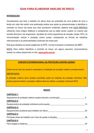 GUIA PARA ELABORAR ANÁLISE DE RISCO

INTRODUÇÃO:

Considerando que todo o trabalho em altura deve ser precedido de uma análise de risco e
tendo em vista não existir uma publicação prática que ajude os prevencionistas a identificar e
controlar os riscos nas áreas que mais acontecem acidentes, elaborei este GUIA PRÁTICO
utilizando meus artigos didáticos e pictogramas que já estão sendo usados na maioria das
escolas técnicas e de engenharia, resultado de minha experiência de atuação, desde 1975, na
movimentação vertical e proteção contra queda, comparando as formas de trabalhos
internacionais e as particularidades (culturais) de nosso país.

Este guia obedece as atuais exigências do MTE, normas europeias e brasileiras da ABNT.

NOTA: Para melhor identificar e controlar os riscos, em alguns assuntos, recomendamos
assistir os vídeos disponíveis no site: www.gulin.com.br




             CONCEITO INTERNACIONAL DA PROTEÇÃO CONTRA QUEDA:


Onde houver risco de queda é necessária a instalação da proteção coletiva correspondente.

IMPORTANTE:

A proteção coletiva deve receber prioridade sobre as medidas de proteção individual. Não
sendo possível adotar a proteção coletiva deve-se utilizar a proteção individual (EPI).



                                             ÍNDICE:

CAPÍTULO 1:
Dispositivos de proteção coletiva usados durante a construção                               3
CAPÍTULO 2:
Equipamentos de proteção individual contra queda                                            13
CAPÍTULO 3:
Equipamentos auxiliares para trabalho em altura                                             24
CAPÍTULO 4:
Principais áreas de trabalho com risco de queda e soluções                                  38
CAPÍTULO 5:
Fácil resgate à distância                                                                   54


                                                                                                2
 