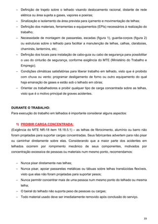 − Definição de trajeto sobre o telhado visando deslocamento racional, distante de rede
      elétrica ou área sujeita a gases, vapores e poeiras;
   − Sinalização e isolamento da área prevista para içamento e movimentação de telhas;
   − Definição dos materiais, ferramentas e equipamentos (EPIs) necessários à realização do
      trabalho;
   − Necessidade de montagem de passarelas, escadas (figura 1), guarda-corpos (figura 2)
      ou estruturas sobre o telhado para facilitar a manutenção de telhas, calhas, claraboias,
      chaminés, lanternins, etc;
   − Definição dos locais para instalação de cabo-guia ou cabo de segurança para possibilitar
      o uso do cinturão de segurança, conforme exigência do MTE (Ministério do Trabalho e
      Emprego);
   − Condições climáticas satisfatórias para liberar trabalho em telhado, visto que é proibido
      com chuva ou vento; programar desligamento de forno ou outro equipamento do qual
      haja emanação de gases e estão sob o telhado em obras;
   − Orientar os trabalhadores e proibir qualquer tipo de carga concentrada sobre as telhas,
      visto que é o motivo principal de graves acidentes.



DURANTE O TRABALHO:
Para execução do trabalho em telhados é importante considerar alguns aspectos:


   1) PROIBIR CARGA CONCENTRADA:
(Exigência do MTE NR-18 item 18.18.5.1) – as telhas de fibrocimento, alumínio ou barro não
foram projetadas para suportar cargas concentradas. Seus fabricantes advertem para não pisar
ou caminhar diretamente sobre elas. Considerando que a maior parte dos acidentes em
telhados ocorrem por rompimento mecânico de seus componentes, motivados por
concentração excessiva de pessoas ou materiais num mesmo ponto, recomendamos:


   − Nunca pisar diretamente nas telhas;
   − Nunca pisar, apoiar passarelas metálicas ou tábuas sobre telhas translúcidas flexíveis,
      visto que elas não foram projetadas para suportar pesos;
   − Nunca permitir concentrar mais de uma pessoa num mesmo ponto do telhado ou mesma
      telha;
   − O beiral do telhado não suporta peso de pessoas ou cargas;
   − Todo material usado deve ser imediatamente removido após conclusão do serviço.




                                                                                           39
 
