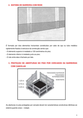 2. SISTEMA DE BARREIRA COM REDE




É formado por dois elementos horizontais constituídos por cabo de aço ou tubo metálico
rigidamente fixados à estrutura da construção sendo que:
- O elemento superior é instalado a 120 centímetros do piso;
- O elemento inferior é instalado junto ao piso;
- O vão entre eles é fechado por tela.


   3. PROTEÇÃO DE ABERTURAS NO PISO POR CERCADOS OU BARREIRAS
       COM CANCELAS




As aberturas no piso protegidas por cercado devem ter características construtivas idênticas ao
sistema guarda corpo – rodapé.



                                                                                             4
 