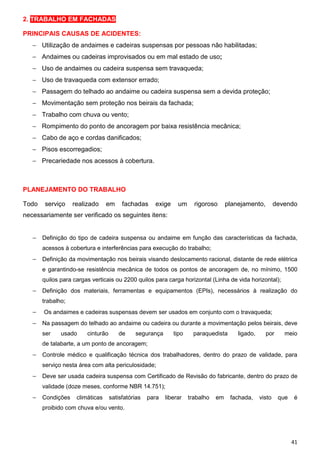 2. TRABALHO EM FACHADAS

PRINCIPAIS CAUSAS DE ACIDENTES:
   − Utilização de andaimes e cadeiras suspensas por pessoas não habilitadas;
   − Andaimes ou cadeiras improvisados ou em mal estado de uso;
   − Uso de andaimes ou cadeira suspensa sem travaqueda;
   − Uso de travaqueda com extensor errado;
   − Passagem do telhado ao andaime ou cadeira suspensa sem a devida proteção;
   − Movimentação sem proteção nos beirais da fachada;
   − Trabalho com chuva ou vento;
   − Rompimento do ponto de ancoragem por baixa resistência mecânica;
   − Cabo de aço e cordas danificados;
   − Pisos escorregadios;
   − Precariedade nos acessos à cobertura.



PLANEJAMENTO DO TRABALHO

Todo    serviço    realizado   em     fachadas     exige    um    rigoroso    planejamento,     devendo
necessariamente ser verificado os seguintes itens:


   − Definição do tipo de cadeira suspensa ou andaime em função das características da fachada,
       acessos à cobertura e interferências para execução do trabalho;
   − Definição da movimentação nos beirais visando deslocamento racional, distante de rede elétrica
       e garantindo-se resistência mecânica de todos os pontos de ancoragem de, no mínimo, 1500
       quilos para cargas verticais ou 2200 quilos para carga horizontal (Linha de vida horizontal);
   − Definição dos materiais, ferramentas e equipamentos (EPIs), necessários à realização do
       trabalho;
   −   Os andaimes e cadeiras suspensas devem ser usados em conjunto com o travaqueda;
   − Na passagem do telhado ao andaime ou cadeira ou durante a movimentação pelos beirais, deve
       ser    usado     cinturão    de     segurança       tipo   paraquedista     ligado,    por      meio
       de talabarte, a um ponto de ancoragem;
   − Controle médico e qualificação técnica dos trabalhadores, dentro do prazo de validade, para
       serviço nesta área com alta periculosidade;
   − Deve ser usada cadeira suspensa com Certificado de Revisão do fabricante, dentro do prazo de
       validade (doze meses, conforme NBR 14.751);
   − Condições climáticas satisfatórias para liberar trabalho em fachada, visto que é
       proibido com chuva e/ou vento.




                                                                                                         41
 