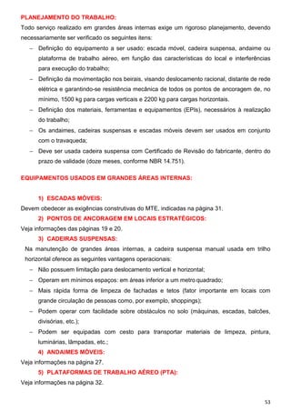 PLANEJAMENTO DO TRABALHO:
Todo serviço realizado em grandes áreas internas exige um rigoroso planejamento, devendo
necessariamente ser verificado os seguintes itens:
   − Definição do equipamento a ser usado: escada móvel, cadeira suspensa, andaime ou
      plataforma de trabalho aéreo, em função das características do local e interferências
      para execução do trabalho;
   − Definição da movimentação nos beirais, visando deslocamento racional, distante de rede
      elétrica e garantindo-se resistência mecânica de todos os pontos de ancoragem de, no
      mínimo, 1500 kg para cargas verticais e 2200 kg para cargas horizontais.
   − Definição dos materiais, ferramentas e equipamentos (EPIs), necessários à realização
      do trabalho;
   − Os andaimes, cadeiras suspensas e escadas móveis devem ser usados em conjunto
      com o travaqueda;
   − Deve ser usada cadeira suspensa com Certificado de Revisão do fabricante, dentro do
      prazo de validade (doze meses, conforme NBR 14.751).

EQUIPAMENTOS USADOS EM GRANDES ÁREAS INTERNAS:


      1) ESCADAS MÓVEIS:
Devem obedecer as exigências construtivas do MTE, indicadas na página 31.
      2) PONTOS DE ANCORAGEM EM LOCAIS ESTRATÉGICOS:
Veja informações das páginas 19 e 20.
      3) CADEIRAS SUSPENSAS:
 Na manutenção de grandes áreas internas, a cadeira suspensa manual usada em trilho
 horizontal oferece as seguintes vantagens operacionais:
   − Não possuem limitação para deslocamento vertical e horizontal;
   − Operam em mínimos espaços: em áreas inferior a um metro quadrado;
   − Mais rápida forma de limpeza de fachadas e tetos (fator importante em locais com
      grande circulação de pessoas como, por exemplo, shoppings);
   − Podem operar com facilidade sobre obstáculos no solo (máquinas, escadas, balcões,
      divisórias, etc.);
   − Podem ser equipadas com cesto para transportar materiais de limpeza, pintura,
      luminárias, lâmpadas, etc.;
      4) ANDAIMES MÓVEIS:
Veja informações na página 27.
      5) PLATAFORMAS DE TRABALHO AÉREO (PTA):
Veja informações na página 32.


                                                                                        53
 