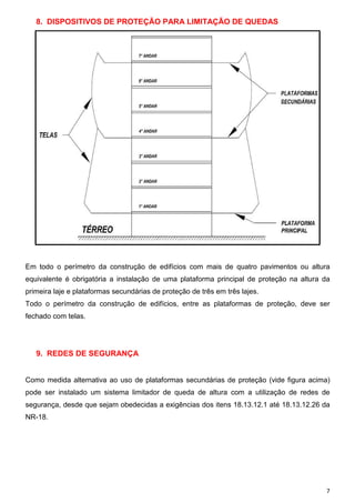 8. DISPOSITIVOS DE PROTEÇÃO PARA LIMITAÇÃO DE QUEDAS




Em todo o perímetro da construção de edifícios com mais de quatro pavimentos ou altura
equivalente é obrigatória a instalação de uma plataforma principal de proteção na altura da
primeira laje e plataformas secundárias de proteção de três em três lajes.
Todo o perímetro da construção de edifícios, entre as plataformas de proteção, deve ser
fechado com telas.




   9. REDES DE SEGURANÇA


Como medida alternativa ao uso de plataformas secundárias de proteção (vide figura acima)
pode ser instalado um sistema limitador de queda de altura com a utilização de redes de
segurança, desde que sejam obedecidas a exigências dos itens 18.13.12.1 até 18.13.12.26 da
NR-18.




                                                                                          7
 