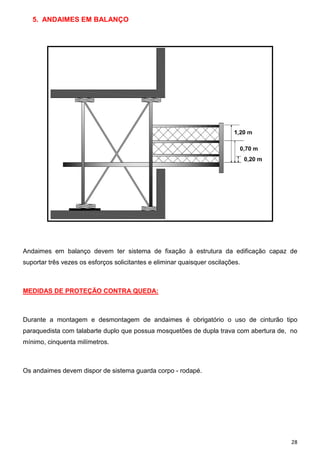 5. ANDAIMES EM BALANÇO

Andaimes em balanço devem ter sistema de fixação à estrutura da edificação capaz de
suportar três vezes os esforços solicitantes e eliminar quaisquer oscilações.

MEDIDAS DE PROTEÇÃO CONTRA QUEDA:

Durante a montagem e desmontagem de andaimes é obrigatório o uso de cinturão tipo
paraquedista com talabarte duplo que possua mosquetões de dupla trava com abertura de, no
mínimo, cinquenta milímetros.

Os andaimes devem dispor de sistema guarda corpo - rodapé.

28

 