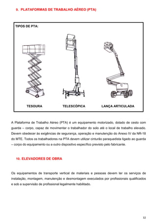 9. PLATAFORMAS DE TRABALHO AÉREO (PTA)

TIPOS DE PTA:

TESOURA

TELESCÓPICA

LANÇA ARTICULADA

A Plataforma de Trabalho Aéreo (PTA) é um equipamento motorizado, dotado de cesto com
guarda – corpo, capaz de movimentar o trabalhador do solo até o local de trabalho elevado.
Devem obedecer às exigências de segurança, operação e manutenção do Anexo IV da NR-18
do MTE. Todos os trabalhadores na PTA devem utilizar cinturão paraquedista ligado ao guarda
– corpo do equipamento ou a outro dispositivo específico previsto pelo fabricante.

10. ELEVADORES DE OBRA

Os equipamentos de transporte vertical de materiais e pessoas devem ter os serviços de
instalação, montagem, manutenção e desmontagem executados por profissionais qualificados
e sob a supervisão de profissional legalmente habilitado.

32

 
