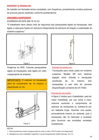 DURANTE O TRABALHO:
No trabalho em fachadas temos constatado, com frequência, procedimentos errados possíveis
de provocar graves acidentes, conforme apresentamos:
ANDAIMES SUSPENSOS
EXIGÊNCIA DO MTE (NR 18.15.31):
“O trabalhador deve utilizar cinto de segurança tipo paraquedista ligado ao travaqueda, este
ligado a cabo-guia fixado em estrutura independente da estrutura de fixação e sustentação do
andaime suspenso.”

Figura 1

Figura 2

Exigência do MTE: Cinturão paraquedista

Exemplo de correto uso:

ligado ao travaqueda, este ligado em cabo

Travaqueda para corda usado em andaime

independente do andaime.

suspenso:
(ligação

Modelo
entre

XN

com

cinturão

e

extensor
travaqueda

IMPORTANTE: O extensor do travaqueda

constituído

de,

deve ter comprimento de, no máximo, o

mosquetões

e

especificado no CA.

(Especificação constante do CA 7025).

no
seis

máximo,
elos

de

dois

corrente

Exemplo de uso errado:

A figura 3 mostra que o trabalhador, para ter
maior mobilidade, por sua conta e risco,
costuma

aumentar

o

comprimento

do

extensor do travaqueda ou substituí-lo por
um talabarte longo. Havendo uma queda,
provavelmente haverá um acidente, pois o
travaqueda não foi fabricado e ensaiado
para funcionar nas condições montadas
Figura 3

erradamente.

NOTAS:
1 – Este procedimento errado e perigoso pode ser visto no vídeo n° 22 (O máximo da insegurança);
2 – Desejando-se maior mobilidade, sugerimos o uso de travaqueda tipo retrátil (Vide pág. 16 e 17).

42

 