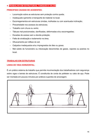 4. TRABALHO EM ESTRUTURAS, TANQUES E SILOS
PRINCIPAIS CAUSAS DE ACIDENTES:
− Locomoção sobre as estruturas sem proteção contra queda;
− Inadequado içamento e transporte de material no local;
− Escorregamentos em estruturas úmidas, molhadas ou com acentuada inclinação;
− Precariedade nos acessos às estruturas;
− Trabalho com chuva ou vento;
− Tábuas mal posicionadas, danificadas, deformadas e/ou escorregadias;
− Escadas de acesso sem a devida proteção;
− Falta de sinalização e isolamento na área;
− Ofuscamento por reflexo do sol;
− Calçados inadequados e/ou impregnados de óleo ou graxa;
− Mal súbito do funcionário ou intoxicação decorrentes de gases, vapores ou poeiras no
local.

TRABALHO EM ESTRUTURAS
LINHA DE VIDA HORIZONTAL:
É um prático sistema de trabalho que permite movimentação dos trabalhadores com segurança
sobre vigas e beirais de estruturas. É constituída de corda de poliéster ou cabo de aço. Pode
ser montada em poucos minutos por práticos suportes de ancoragem.

46

 