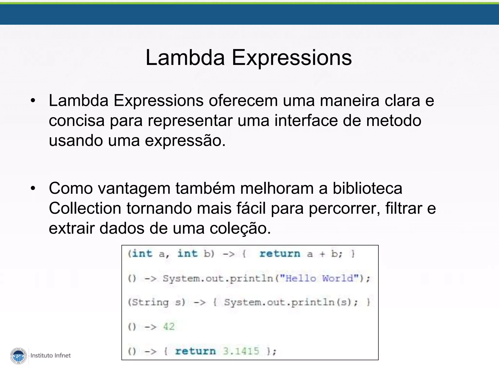 Lambda Expressions
• Lambda Expressions oferecem uma maneira clara e
concisa para representar uma interface de metodo
usando uma expressão.
• Como vantagem também melhoram a biblioteca
Collection tornando mais fácil para percorrer, filtrar e
extrair dados de uma coleção.
 