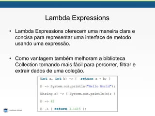 Lambda Expressions
• Lambda Expressions oferecem uma maneira clara e
concisa para representar uma interface de metodo
usando uma expressão.
• Como vantagem também melhoram a biblioteca
Collection tornando mais fácil para percorrer, filtrar e
extrair dados de uma coleção.
 