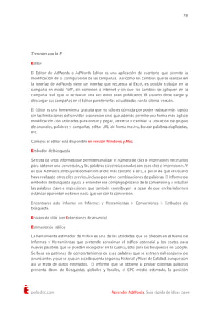 18
poliedric.com Aprender AdWords. Guía rápida de ideas clave
También con la E
Editor
El Editor de AdWords o AdWords Editor es una aplicación de escritorio que permite la
modificación de la configuración de las campañas. Así como los cambios que se realizan en
la interfaz de AdWords tiene un interfaz que recuerda al Excel, es posible trabajar en la
campaña en modo “off”, sin conexión a Internet y sin que los cambios se apliquen en la
campaña real, que se activarán una vez estos sean publicados. El usuario debe cargar y
descargar sus campañas en el Editor para tenerlas actualizadas con la última versión.
El Editor es una herramienta gratuita que no sólo es cómoda por poder trabajar más rápido
sin las limitaciones del servidor o conexión sino que además permite una forma más ágil de
modificación con utilidades para cortar y pegar, arrastrar y cambiar la ubicación de grupos
de anuncios, palabras y campañas, editar URL de forma masiva, buscar palabras duplicadas,
etc.
Consejo: el editor está disponible en versión Windows y Mac.
Embudos de búsqueda
Se trata de unos informes que permiten analizar el número de clics o impresiones necesarios
para obtener una conversión, y las palabras clave relacionadas con esos clics o impresiones. Y
es que AdWords atribuye la conversión al clic más cercano a ésta, a pesar de que el usuario
haya realizado otros clics previos, incluso por otras combinaciones de palabras. El informe de
embudos de búsqueda ayuda a entender ese complejo proceso de la conversión y a estudiar
las palabras clave e impresiones que también contribuyen a pesar de que en los informes
estándar aparentan no tener nada que ver con la conversión.
Encontrarás este informe en Informes y Herramientas > Conversiones > Embudos de
búsqueda.
Enlaces de sitio (ver Extensiones de anuncio)
Estimador de tráfico
La herramienta estimador de tráfico es una de las utilidades que se ofrecen en el Menú de
Informes y Herramientas que pretende aproximar el tráfico potencial y los costes para
nuevas palabras que se puedan incorporar en la cuenta, sólo para las búsquedas en Google.
Se basa en patrones de comportamiento de esas palabras que se extraen del conjunto de
anunciantes y que se ajustan a cada cuenta según su historial y Nivel de Calidad, aunque aún
así se trata de datos estimados. El informe que se obtiene al probar distintas palabras
presenta datos de Búsquedas globales y locales, el CPC medio estimado, la posición
 