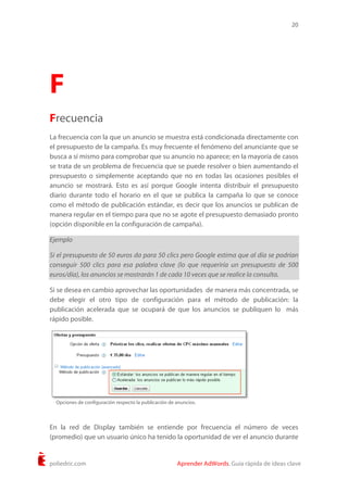 20
poliedric.com Aprender AdWords. Guía rápida de ideas clave
F
Frecuencia
La frecuencia con la que un anuncio se muestra está condicionada directamente con
el presupuesto de la campaña. Es muy frecuente el fenómeno del anunciante que se
busca a sí mismo para comprobar que su anuncio no aparece; en la mayoría de casos
se trata de un problema de frecuencia que se puede resolver o bien aumentando el
presupuesto o simplemente aceptando que no en todas las ocasiones posibles el
anuncio se mostrará. Esto es así porque Google intenta distribuir el presupuesto
diario durante todo el horario en el que se publica la campaña lo que se conoce
como el método de publicación estándar, es decir que los anuncios se publican de
manera regular en el tiempo para que no se agote el presupuesto demasiado pronto
(opción disponible en la configuración de campaña).
Ejemplo
Si el presupuesto de 50 euros da para 50 clics pero Google estima que al día se podrían
conseguir 500 clics para esa palabra clave (lo que requeriría un presupuesto de 500
euros/día), los anuncios se mostrarán 1 de cada 10 veces que se realice la consulta.
Si se desea en cambio aprovechar las oportunidades de manera más concentrada, se
debe elegir el otro tipo de configuración para el método de publicación: la
publicación acelerada que se ocupará de que los anuncios se publiquen lo más
rápido posible.
En la red de Display también se entiende por frecuencia el número de veces
(promedio) que un usuario único ha tenido la oportunidad de ver el anuncio durante
Opciones de configuración respecto la publicación de anuncios.
 