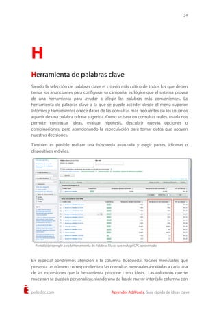 24
poliedric.com Aprender AdWords. Guía rápida de ideas clave
H
Herramienta de palabras clave
Siendo la selección de palabras clave el criterio más crítico de todos los que deben
tomar los anunciantes para configurar su campaña, es lógico que el sistema provea
de una herramienta para ayudar a elegir las palabras más convenientes. La
herramienta de palabras clave a la que se puede acceder desde el menú superior
Informes y Herramientas ofrece datos de las consultas más frecuentes de los usuarios
a partir de una palabra o frase sugerida. Como se basa en consultas reales, usarla nos
permite contrastar ideas, evaluar hipótesis, descubrir nuevas opciones o
combinaciones, pero abandonando la especulación para tomar datos que apoyen
nuestras decisiones.
También es posible realizar una búsqueda avanzada y elegir países, idiomas o
dispositivos móviles.
En especial pondremos atención a la columna Búsquedas locales mensuales que
presenta un número correspondiente a las consultas mensuales asociadas a cada una
de las expresiones que la herramienta propone como ideas. Las columnas que se
muestran se pueden personalizar, siendo una de las de mayor interés la columna con
Pantalla de ejemplo para la Herramienta de Palabras Clave, que incluye CPC aproximado
 