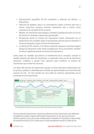 27
poliedric.com Aprender AdWords. Guía rápida de ideas clave
• Segmentación geográfica de la/s campaña/s y selección de idiomas y
dispositivos.
• Selección de palabras clave y su concordancia. Según si hemos sido más o
menos restrictivos nuestros anuncios aparecerán más o menos como
respuesta a las consultas de los usuarios.
• Método de orientación para display y cantidad y tipología de sitios en el caso
de orientar la campaña a ubicaciones gestionadas.
• Presupuesto diario. El número de impresiones estará relacionado con el
potencial de clics posibles según el presupuesto previsto para la campaña. A
mayor presupuesto, mayor número de impresiones.
• La oferta de CPC máxima. Si la oferta no permite aparecer en primera página
porque las posiciones están todas ocupadas por otros anunciantes, también
se reduce significativamente el número de impresiones.
Como todas las variables que afectan al rendimiento de la campaña, siempre es
posible disponer del dato de impresiones y evaluando cada una de las decisiones
anteriores, modificar o ajustar estas opciones para modificar el número de
impresiones que reciben los anuncios.
Los datos del número de impresiones ayudan a tomar decisiones relacionadas con
los precios, palabras y sobretodo para estudiar las oportunidades de crecimiento del
número de clics. En este sentido son muy útiles las métricas relacionadas con la
competencia y las impresiones.
El porcentaje de Impresiones muestra la cobertura de las impresiones que obtienen
las palabras actuales respecto del total de impresiones en los que los anuncios
podrían aparecer tal y como está configurada la campaña. Por ejemplo un porcentaje
de impresiones del 32,37% indica que se están perdiendo más de la mitad de las
Personalización de columnas para mostrar datos de impresiones para comparar
 