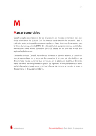 31
poliedric.com Aprender AdWords. Guía rápida de ideas clave
M
Marcas comerciales
Google acepta reclamaciones de los propietarios de marcas comerciales para que
otros anunciantes no puedan usar sus marcas en el texto de los anuncios. Eso sí,
cualquier anunciante podrá usarlas como palabras clave, si se trata de campañas para
la Unión Europea y AELC (o EFTA). En este caso habrá que presentar una solicitud de
reclamación sobre marca comercial para los países en los que esa marca esté
registrada oficialmente.
En Estados Unidos, Canadá, Reino Unido e Irlanda se permite además el uso de las
marcas comerciales en el texto de los anuncios si se trata de distribuidores de
determinada marca comercial que se vendan en la página de destino, o bien son
webs de venta de componentes o piezas de repuesto o complementarios o sitios
webs informativos donde se proporciona información pero no se permite la venta ni
de esa marca ni de sus competidores.
 