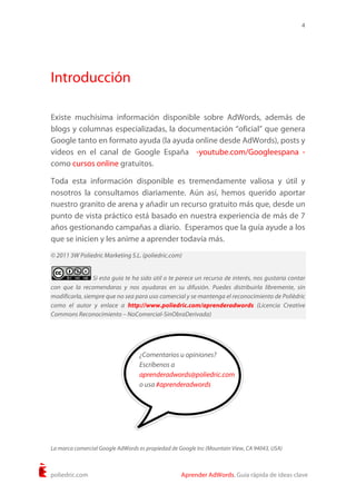 4
poliedric.com Aprender AdWords. Guía rápida de ideas clave
Introducción
Existe muchísima información disponible sobre AdWords, además de
blogs y columnas especializadas, la documentación “oficial” que genera
Google tanto en formato ayuda (la ayuda online desde AdWords), posts y
videos en el canal de Google España -youtube.com/Googleespana -
como cursos online gratuitos.
Toda esta información disponible es tremendamente valiosa y útil y
nosotros la consultamos diariamente. Aún así, hemos querido aportar
nuestro granito de arena y añadir un recurso gratuito más que, desde un
punto de vista práctico está basado en nuestra experiencia de más de 7
años gestionando campañas a diario. Esperamos que la guía ayude a los
que se inicien y les anime a aprender todavía más.
© 2011 3W Poliedric Marketing S.L. (poliedric.com)
Si esta guía te ha sido útil o te parece un recurso de interés, nos gustaría contar
con que la recomendaras y nos ayudaras en su difusión. Puedes distribuirla libremente, sin
modificarla, siempre que no sea para uso comercial y se mantenga el reconocimiento de Polièdric
como el autor y enlace a http://www.poliedric.com/aprenderadwords (Licencia Creative
Commons Reconocimiento – NoComercial-SinObraDerivada)
La marca comercial Google AdWords es propiedad de Google Inc (Mountain View, CA 94043, USA)
¿Comentarios u opiniones?
Escríbenos a
aprenderadwords@poliedric.com
o usa #aprenderadwords
 