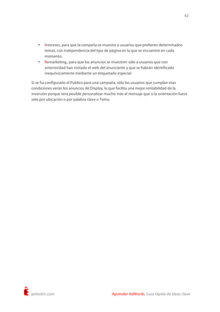 42
poliedric.com Aprender AdWords. Guía rápida de ideas clave
• Intereses, para que la campaña se muestre a usuarios que prefieren determinados
temas, con independencia del tipo de página en la que se encuentre en cada
momento.
• Remarketing,, para que los anuncios se muestren sólo a usuarios que con
anterioridad han visitado el web del anunciante y que se habrán identificado
inequívocamente mediante un etiquetado especial.
Si se ha configurado el Público para una campaña, sólo los usuarios que cumplan esas
condiciones verán los anuncios de Display, lo que facilita una mejor rentabilidad de la
inversión porque será posible personalizar mucho más el mensaje que si la orientación fuese
sólo por ubicación o por palabra clave o Tema.
 