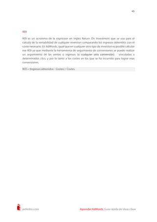 46
poliedric.com Aprender AdWords. Guía rápida de ideas clave
ROI
ROI es un acronimo de la expresion en ingles Return On Investment que se usa para el
calculo de la rentabilidad de cualquier inversion comparando los ingresos obtenidos con el
coste necesario. En AdWords, igual que en cualquier otro tipo de inversion es posible calcular
ese ROI ya que mediante la herramienta de seguimiento de conversiones se puede realizar
un seguimiento de las ventas o ingresos (o cualquier otra conversión) vinculadas a
determinados clics, y por lo tanto a los costes en los que se ha incurrido para lograr esas
conversiones.
ROI = (Ingresos obtenidos - Costes) / Costes
 