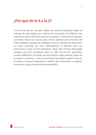 5
poliedric.com Aprender AdWords. Guía rápida de ideas clave
¿Por qué de la A a la Z?
A la hora de pensar esta guía rápida nos pareció importante elegir un
enfoque de aprendizaje que mostrara los conceptos de AdWords más
importantes para aquél que gestione campañas. Y precisamente porque
queríamos diseñar un recurso ágil y breve, optamos por el formato del
orden alfabético porque nos obligaba a tomar la decisión de seleccionar
un único concepto por letra. Naturalmente el formato tiene sus
limitaciones y retos, el más importante, elegir sólo 20 ideas destacadas
(aunque hay otros conceptos clave en cada uno de los apartados),
cuando AdWords es sin duda una herramienta súper potente y llena de
conceptos y términos. Somos conscientes que quizás queden cosas en
el tintero y aspectos importantes también que merecerían su espacio.
Pero bueno, seguro habrá otras oportunidades.
 